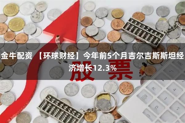 金牛配资 【环球财经】今年前5个月吉尔吉斯斯坦经济增长12.3%