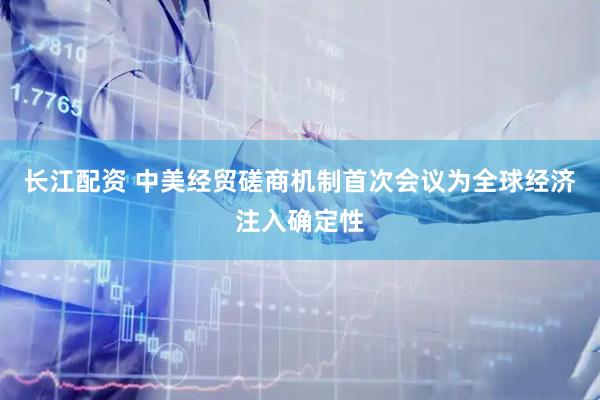长江配资 中美经贸磋商机制首次会议为全球经济注入确定性