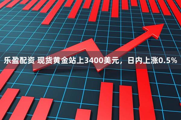 乐盈配资 现货黄金站上3400美元，日内上涨0.5%