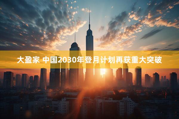 大盈家 中国2030年登月计划再获重大突破