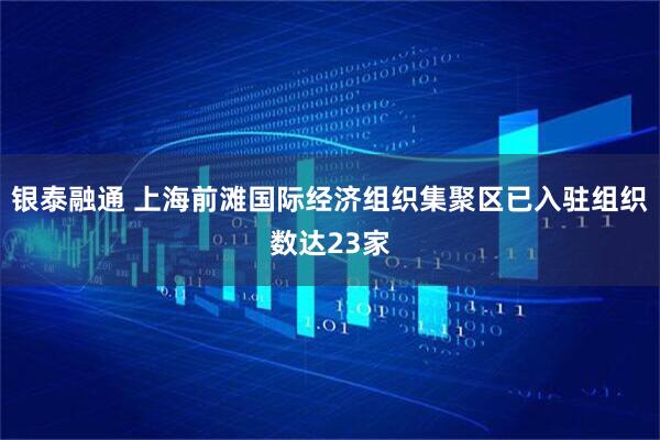 银泰融通 上海前滩国际经济组织集聚区已入驻组织数达23家