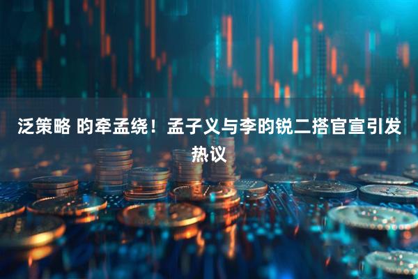 泛策略 昀牵孟绕！孟子义与李昀锐二搭官宣引发热议