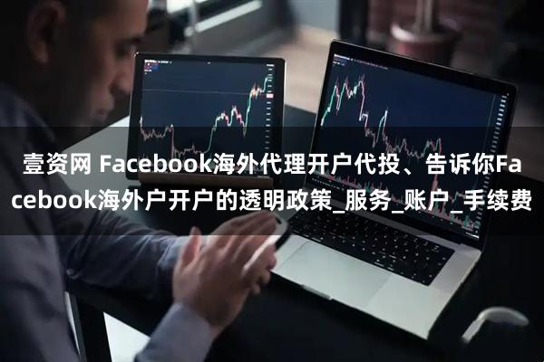 壹资网 Facebook海外代理开户代投、告诉你Facebook海外户开户的透明政策_服务_账户_手续费