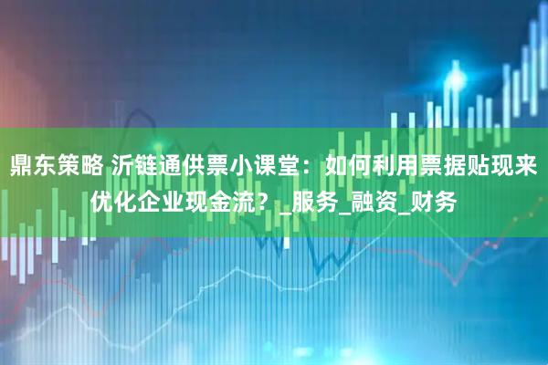 鼎东策略 沂链通供票小课堂：如何利用票据贴现来优化企业现金流？_服务_融资_财务