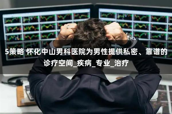 5策略 怀化中山男科医院为男性提供私密、靠谱的诊疗空间_疾病_专业_治疗