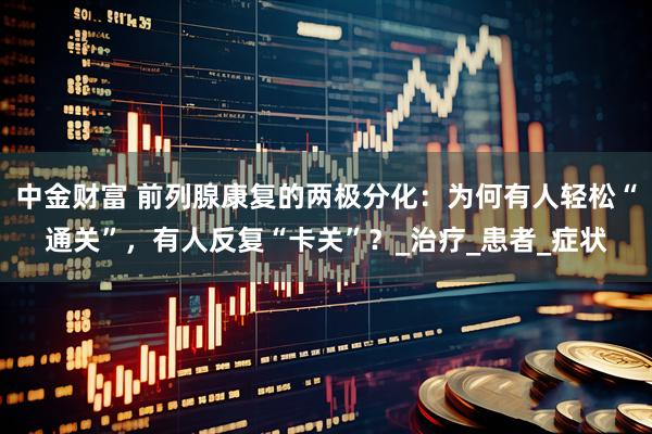 中金财富 前列腺康复的两极分化：为何有人轻松“通关”，有人反复“卡关”？_治疗_患者_症状