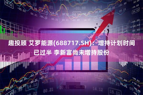 趣投顾 艾罗能源(688717.SH)：增持计划时间已过半 李新富尚未增持股份