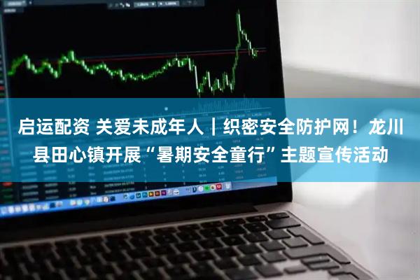 启运配资 关爱未成年人｜织密安全防护网！龙川县田心镇开展“暑期安全童行”主题宣传活动