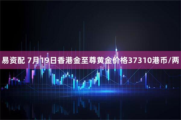 易资配 7月19日香港金至尊黄金价格37310港币/两