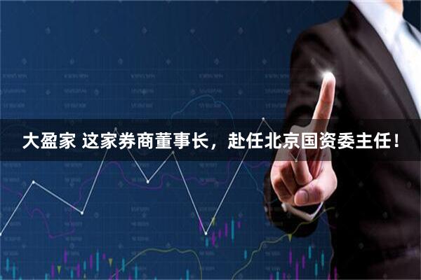 大盈家 这家券商董事长，赴任北京国资委主任！