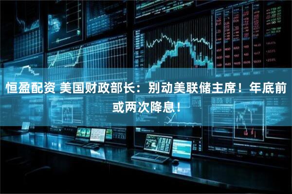恒盈配资 美国财政部长：别动美联储主席！年底前或两次降息！
