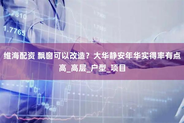 维海配资 飘窗可以改造？大华静安年华实得率有点高_高层_户型_项目