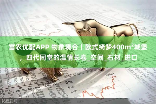 富农优配APP 物象境合｜欧式绮梦400m²城堡，四代同堂的温情长卷_空间_石材_进口
