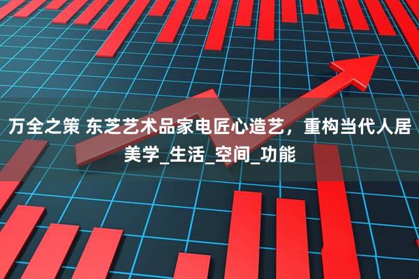 万全之策 东芝艺术品家电匠心造艺，重构当代人居美学_生活_空间_功能