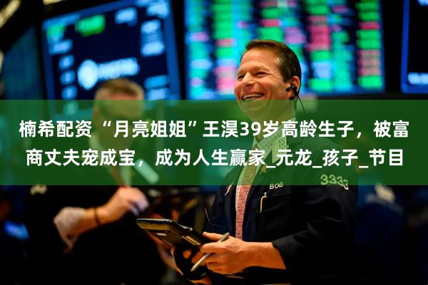 楠希配资 “月亮姐姐”王淏39岁高龄生子，被富商丈夫宠成宝，成为人生赢家_元龙_孩子_节目
