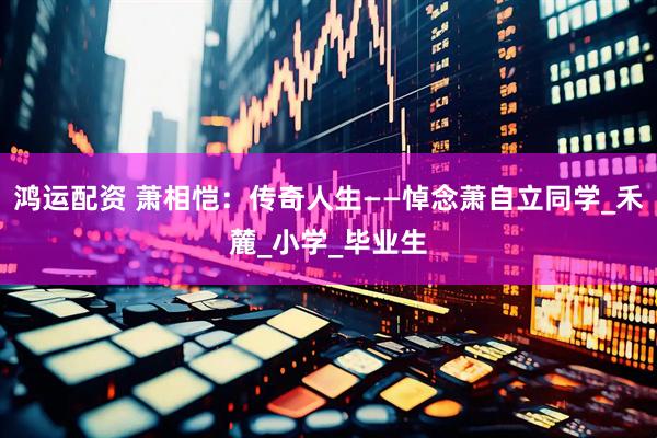 鸿运配资 萧相恺：传奇人生——悼念萧自立同学_禾麓_小学_毕业生