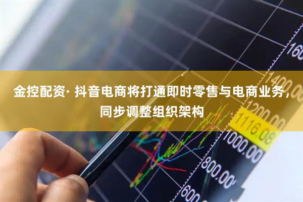 金控配资· 抖音电商将打通即时零售与电商业务，同步调整组织架构