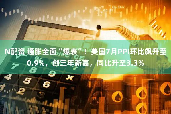 N配资 通胀全面“爆表”！美国7月PPI环比飙升至0.9%，创三年新高，同比升至3.3%