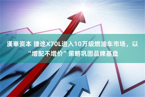漢崋资本 捷途X70L进入10万级燃油车市场，以“增配不增价”策略巩固品牌基盘