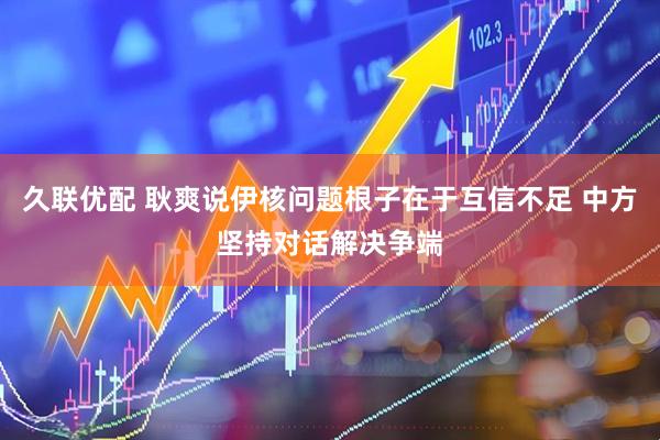 久联优配 耿爽说伊核问题根子在于互信不足 中方坚持对话解决争端