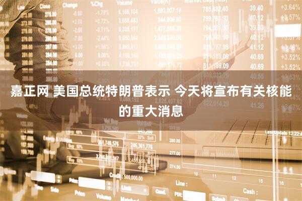 嘉正网 美国总统特朗普表示 今天将宣布有关核能的重大消息