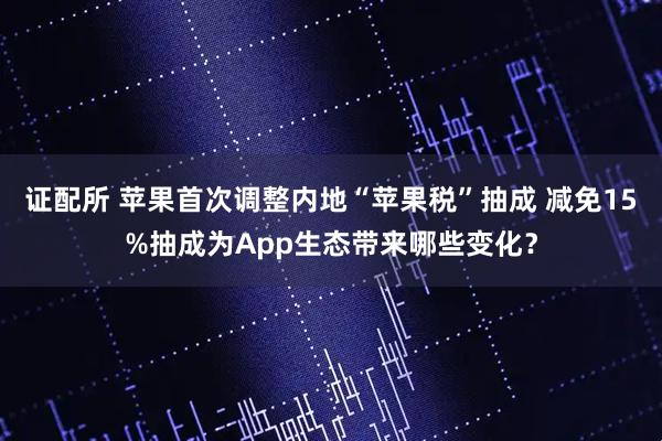 证配所 苹果首次调整内地“苹果税”抽成 减免15%抽成为App生态带来哪些变化?