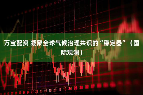 万宝配资 凝聚全球气候治理共识的“稳定器”(国际观澜)