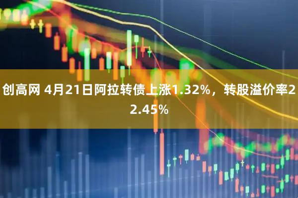 创高网 4月21日阿拉转债上涨1.32%，转股溢价率22.45%