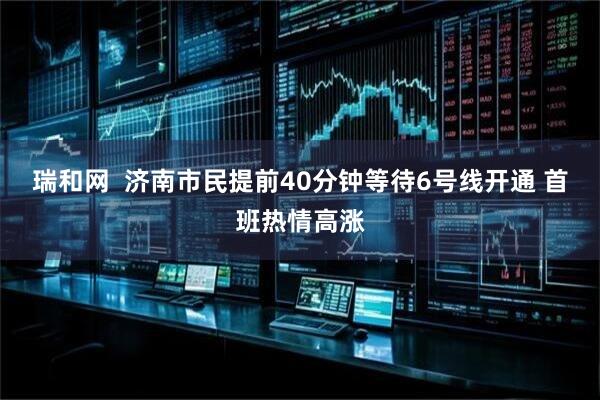 瑞和网  济南市民提前40分钟等待6号线开通 首班热情高涨