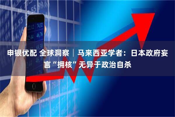 申银优配 全球洞察│马来西亚学者：日本政府妄言“拥核”无异于政治自杀