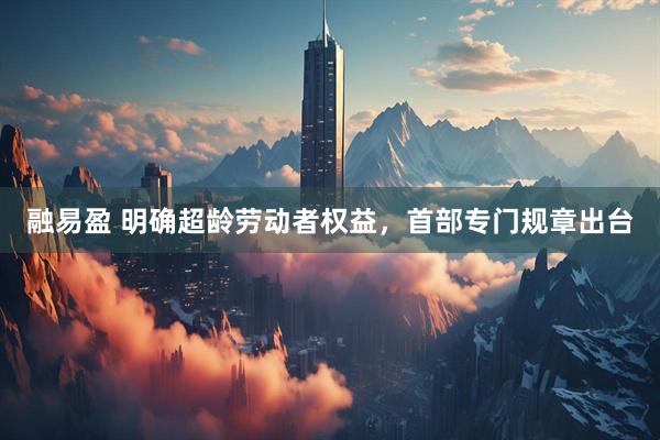 融易盈 明确超龄劳动者权益，首部专门规章出台